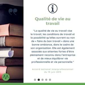 « La qualité de vie au travail vise le travail, les conditions de travail et la possibilité qu’elles ouvrent ou non de « faire du bon travail » dans une bonne ambiance, dans le cadre de son organisation. Elle est également associée aux attentes fortes d’être pleinement reconnu dans l’entreprise et de mieux équilibrer vie professionnelle et vie personnelle. » (Accord national interprofessionnel du 19 juin 2013)