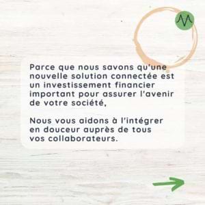 Nous savons qu’une nouvelle solution connectée est un investissement financier important pour assurer l’avenir de votre société. Nous vous aidons alors à l’intégrer en douceur auprès de tous vos collaborateurs.