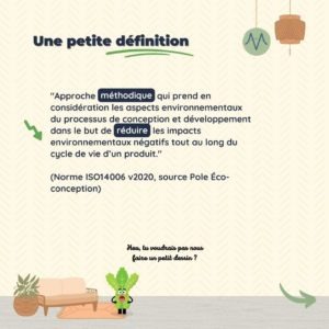 Une petite définition "Approche méthodique qui prend en considération les aspects environnementaux du processus de conception et développement dans le but de réduire les impacts environnementaux négatifs tout au long du cycle de vie d’un produit." (Norme ISO14006 v2020, source Pole Éco-conception)