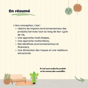 En résumé L'éco-conception, c'est : réduire les impacts environnementaux des produits/services tout au long de leur cycle de vie, Une approche multi-étapes, Une approche multicritères, Des bénéfices environnementaux et financiers, Une diminution des risques et une meilleure attractivité.