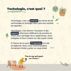 Techologie, c'est quoi ? Techologie, c'est un podcast qui tente de lier technologie et écologie alors que tout semble les opposer. Techologie, c'est donner l'occasion à des experts d'horizons différents de prendre le micro pour partager leurs expériences, leurs analyses et leurs visions sur des sujets variés. À l'heure de ce post, 75 épisodes ont été enregistrés. Nous vous recommandons fortement d'aller y jeter un coup d'oeil.