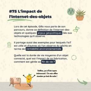#75 L'impact de l'Internet-des-objets Lors de cet épisode, Gillo nous parle de son parcours, donne sa définition de l'Internet-des-objets et quelques enjeux géopolitiques liés aux technologies qu'il observe. Il partage aussi des exemples pour lesquels l'IoT est utile et d'autres où l'on observe du gâchis en terme de rentabilité environnementale. Quelle est la durée de vie moyenne d'un objet connecté, quel est l'impact de sa fabrication, comment est gérée sa fin de vie ?