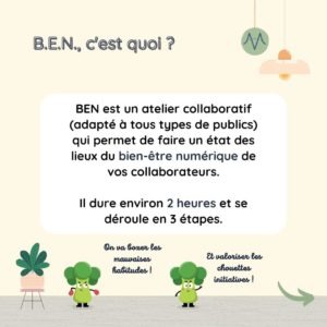 B.E.N. c'est quoi ? BEN est un atelier collaboratif (adapté à tous types de publics) qui permet de faire un état des lieux du bien-être numérique de vos collaborateurs. Il dure environ 2h et se déroule en 3 étapes.