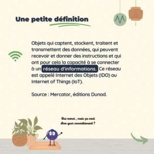 Une petite définition Les objets connectés sont des objets qui captent, stockent, traitent et transmettent des données, qui peuvent recevoir et donner des instructions et qui ont pour cela la capacité à se connecter à un réseau d’informations. Ce réseau est appelé Internet des Objets (IdO) ou Internet of Things (IoT). Source : Mercator, éditions Dunod Des objets connectés, il y en a tout autour de nous, au quotidien. Vraiment partout.