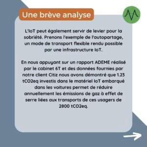 L'IoT peut également servir de levier pour la sobriété. Prenons l'exemple de l'autopartage, un mode de transport flexible rendu possible par une infrastructure IoT. En nous appuyant sur un rapport ADEME réalisé par le cabinet 6T et des données fournies par notre client Citiz nous avons démontré que 1.23 tCO2eq investis dans le matériel IoT embarqué dans les voitures permet de réduire annuellement les émissions de gaz à effet de serre liées aux transports de ces usagers de 2800 tCO2eq.