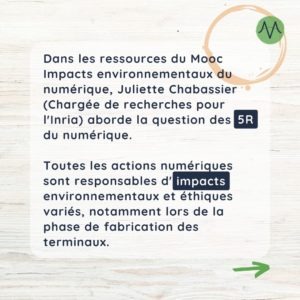 Dans les ressources du Mooc Impacts environnementaux du numérique, Juliette Chabassier (Chargée de recherches pour l'Inria) aborde la question des 5R du numérique. Toutes les actions numériques sont responsables d'impacts environnementaux et éthiques variés, notamment lors de la phase de fabrication des terminaux.