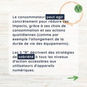 Le consommateur peut agir concrètement pour réduire ces impacts, grâce à ses choix de consommation et ses actions quotidiennes (comme par exemple l'allongement de la durée de vie des équipements). Les 5 "R" décrivent des stratégies de sobriété à tous les niveaux d'action accessibles aux utilisateurs d'appareils numériques.