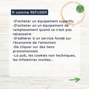 R comme refuser Refuser ce dont on peut se passer Réduire ce dont on a besoin (et que l’on ne peut pas refuser) Réutiliser ce que l’on consomme (et que l’on ne peut ni refuser, ni réduire) Recycler ce que l’on ne peut pas réutiliser Retourner à la terre ce qu’elle a donné (composter)