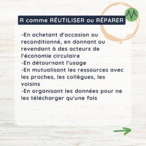 R comme réutiliser ou réparer En achetant d'occasion ou reconditionné, en donnant ou revendant à des acteurs de l'économie circulaire En détournant l'usage En mutualisant les ressources avec les proches, les collègues, les voisins En organisant les données pour ne les télécharger qu'une fois