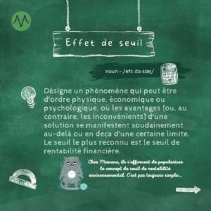 Effet de seuil Désigne un phénomène qui peut être d'ordre physique, économique ou psychologique, où les avantages (ou, au contraire, les inconvénients) d'une solution se manifestent soudainement au-delà ou en deça d'une certaine limite. Le seuil le plus reconnu est le seuil de rentabilité financière.