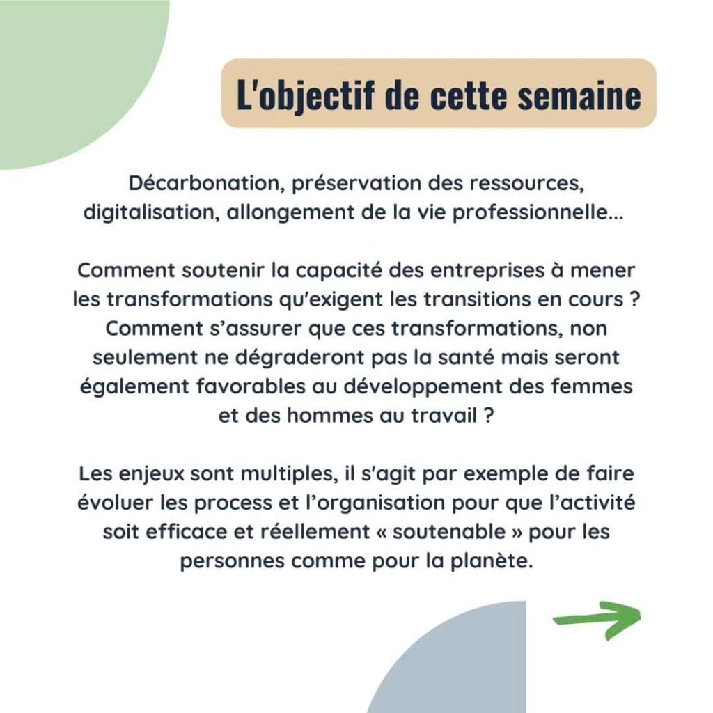 L'objectif de cette semaine 
Décarbonation, préservation des ressources, digitalisation, allongement de la vie professionnelle... 

Comment soutenir la capacité des entreprises à mener les transformations qu'exigent les transitions en cours ? Comment s’assurer que ces transformations, non seulement ne dégraderont pas la santé mais seront également favorables au développement des femmes et des hommes au travail ?

Les enjeux sont multiples, il s'agit par exemple de faire évoluer les process et l’organisation pour que l’activité soit efficace et réellement « soutenable » pour les personnes comme pour la planète.