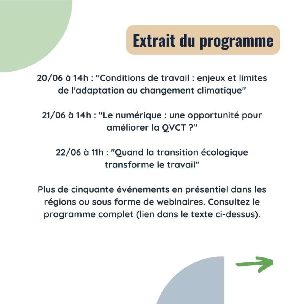 Extrait du programme
20/06 à 14h : "Conditions de travail : enjeux et limites de l'adaptation au changement climatique"

21/06 à 14h : "Le numérique : une opportunité pour améliorer la QVCT ?"

22/06 à 11h : "Quand la transition écologique transforme le travail"

Plus de cinquante événements en présentiel dans les régions ou sous forme de webinaires. Consultez le programme complet (lien dans le texte ci-dessus).