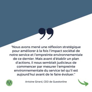 “Nous avons mené une réflexion stratégique pour améliorer à la fois l’impact sociétal de notre service et l’empreinte environnementale de ce dernier. Mais avant d’établir un plan d’actions, il nous semblait judicieux de commencer par mesurer l’empreinte environnementale du service tel qu’il est aujourd’hui avant de le faire évoluer.” Antoine Girard, CEO de Guestonline