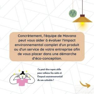 Concrètement, l'équipe de Mavana peut vous aider à évaluer l'impact environnemental complet d'un produit ou d'un service de votre entreprise afin de vous placer dans une démarche d‘éco-conception.