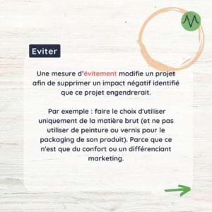 Eviter Une mesure d'évitement modifie un projet afin de supprimer un impact négatif identifié que ce projet engendrerait. Par exemple : faire le choix d'utiliser uniquement de la matière brute (et ne pas utiliser de peinture ou vernis pour le packaging de son produit). Parce que ce n'est que du confort ou un différenciant marketing.