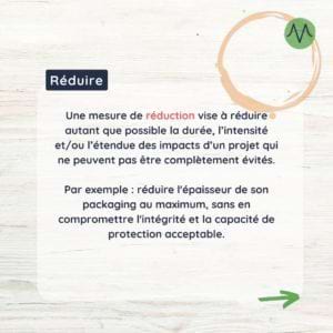 Réduire Une mesure de réduction vise à réduire autant que possible la durée, l'intensité et/ou l'étendue des impacts d'un projet qui ne peuvent pas être complètement évités. Par exemple : réduire l'épaisseur de son packaging au maximum, sans en compromettre l'intégrité et la capacité de protection acceptable.