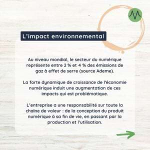 Au niveau mondial, le secteur du numérique représente entre 2 % et 4 % des émissions de gaz à effet de serre (source Ademe). La forte dynamique de croissance de l'économie numérique induit une augmentation de ces impacts qui est problématique. L’entreprise a une responsabilité sur toute la chaîne de valeur : de la conception du produit numérique à sa fin de vie, en passant par la production et l’utilisation.