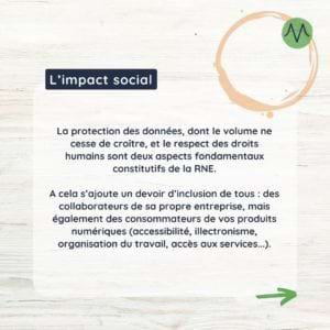 La protection des données, dont le volume ne cesse de croître, et le respect des droits humains sont deux aspects fondamentaux constitutifs de la RNE. A cela s’ajoute un devoir d’inclusion de tous : des collaborateurs de sa propre entreprise, mais également des consommateurs de vos produits numériques (accessibilité, illectronisme, organisation du travail, accès aux services...).