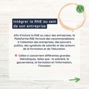 Afin d’inclure la RNE au cœur des entreprises, la Plateforme RSE formule des recommandations à l’attention des entreprises, des pouvoirs publics, des syndicats de salariés et des acteurs de la formation et de l’éducation. Celles-ci concernent différentes grandes thématiques, telles que : la sobriété, la gouvernance, la formation et l’information, l’inclusion