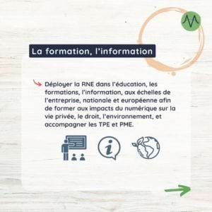 Déployer la RNE dans l’éducation, les formations, l’information, aux échelles de l’entreprise, nationale et européenne afin de former aux impacts du numérique sur la vie privée, le droit, l’environnement, et accompagner les TPE et PME.