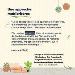 Une approche multi-critères "L'éco-conception est une approche multicritères, à la différence des approches monocritères comme l'empreinte carbone ou l'empreinte eau. Elle analyse lplusieurs dimensions des impacts du produit ou service sur l’environnement : consommation d’eau, d’énergie, de matières premières, impact sur la biodiversité, sur le réchauffement climatique…" (source ADEME)