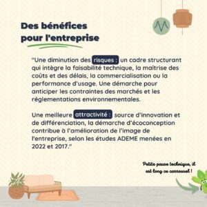 Des bénéfices pour l'entreprise "Une diminution des risques : un cadre structurant qui intègre la faisabilité technique, la maîtrise des coûts et des délais, la commercialisation ou la performance d’usage. Une démarche pour anticiper les contraintes des marchés et les réglementations environnementales. Une meilleure attractivité : source d’innovation et de différenciation, la démarche d’écoconception contribue à l’amélioration de l’image de l'entreprise, selon les études ADEME menées en 2022 et 2017."