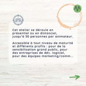 Cet atelier se déroule en présentiel ou en distanciel, jusqu’à 30 personnes par animateur. Accessible à tout niveau de maturité et différents profils : pour de la sensibilisation grand public, pour des entreprises de dév. logiciel, pour des équipes marketing/comm...