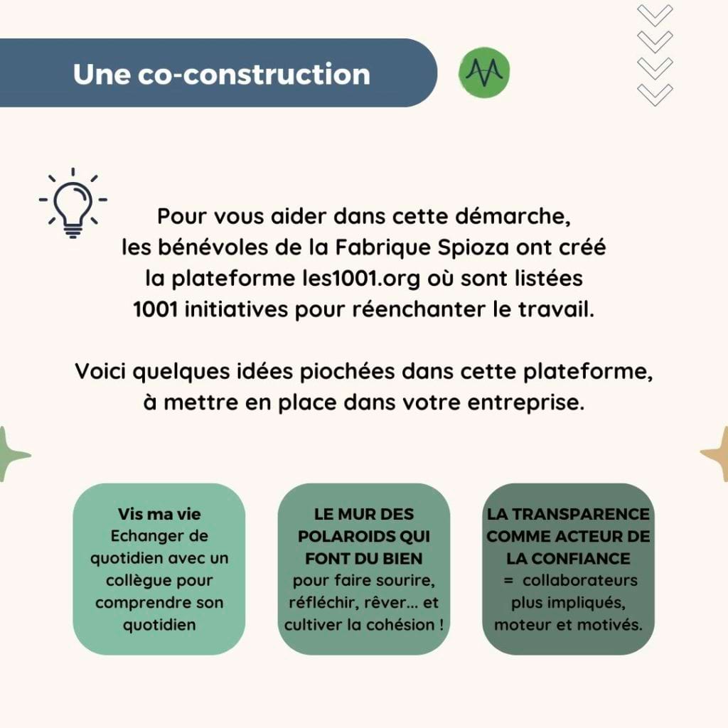 Une co-construction
Pour vous aider dans cette démarche, les bénévoles de la Fabrique Spinoza ont créé la plateforme les1001.org où sont listées 1001 initiatives pour réenchanter le travail. 

Voici quelques idées piochées dans cette plateforme, à mettre en place dans votre entreprise.

Vis ma vie : échanger de quotidien avec un collègue pour comprendre son quotidien
Le mur des polaroids qui font du bien : pour faire sourire, réfléchir, rêver... et cultiver la cohésion !
La transparence comme acteur de la confiance = collaborateurs plus impliqués, moteur et motivés.