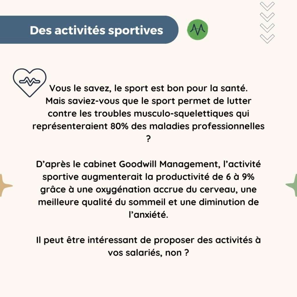 Des activités sportives
Vous le savez, le sport est bon pour la santé.
Mais saviez-vous que le sport permet de lutter contre les troubles musculo-squelettiques qui représenteraient 80% des maladies professionnelles ?

D’après le cabinet Goodwill Management, l’activité sportive augmenterait la productivité de 6 à 9% grâce à une oxygénation accrue du cerveau, une meilleure qualité du sommeil et une diminution de l’anxiété.

Il peut être intéressant de proposer des activités à vos salariés, non ?