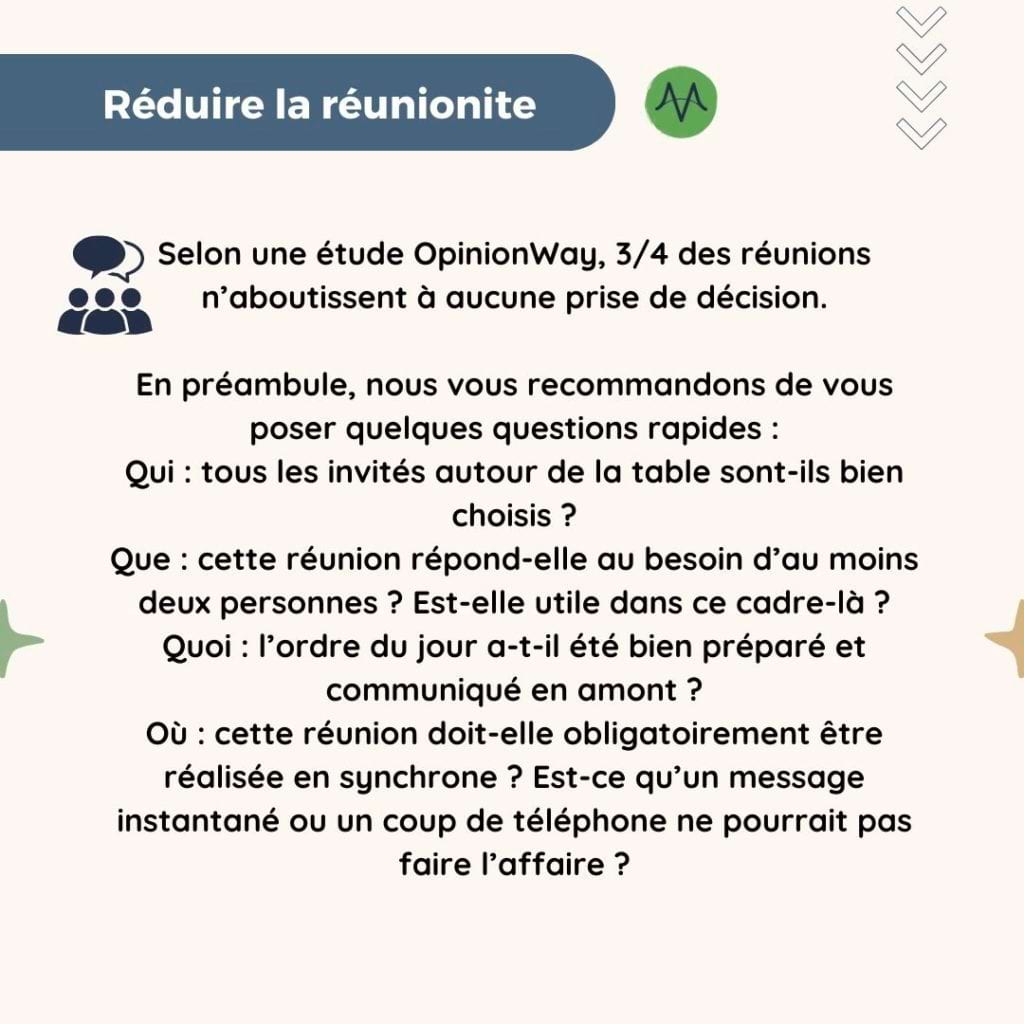 Réduire la réunionite
Selon une étude OpinionWay, 3/4 des réunions n’aboutissent à aucune prise de décision.

En préambule, nous vous recommandons de vous poser quelques questions rapides : 
Qui : tous les invités autour de la table sont-ils bien choisis ?
Que : cette réunion répond-elle au besoin d’au moins deux personnes ? Est-elle utile dans ce cadre-là ?
Quoi : l’ordre du jour a-t-il été bien préparé et communiqué en amont ?
Où : cette réunion doit-elle obligatoirement être réalisée en synchrone ? Est-ce qu’un message instantané ou un coup de téléphone ne pourrait pas faire l’affaire ?