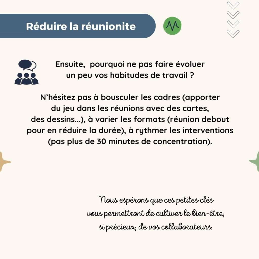 Réduire la réunionite
Ensuite,  pourquoi ne pas faire évoluer 
un peu vos habitudes de travail ?

N’hésitez pas à bousculer les cadres (apporter 
du jeu dans les réunions avec des cartes, 
des dessins...), à varier les formats (réunion debout pour en réduire la durée), à rythmer les interventions (pas plus de 30 minutes de concentration).