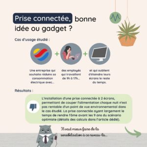 Prise connectée, bonne idée ou gadget ? L'installation d'une prise connectée à 2 écrans, permettant de couper l'alimentation chaque nuit n'est pas rentable d'un point de vue environnemental dans le cas étudié. La prise connectée ayant largement le temps de rendre l'âme avant les 9 ans du scénario optimiste (détails des calculs dans l’article dédié).