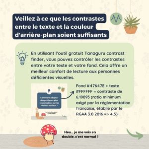 Veillez à ce que les contrastes entre le texte et la couleur d'arrière-plan soient suffisants En utilisant l’outil gratuit Tanaguru contrast finder, vous pouvez contrôler les contrastes entre votre texte et votre fond. Cela offre un meilleur confort de lecture aux personnes déficientes visuelles. Fond #47647E + texte #FFFFFF = contraste de 6.19093 (ratio minimum exigé par la réglementation française, établie par le RGAA 3.0 2016 => 4.5)