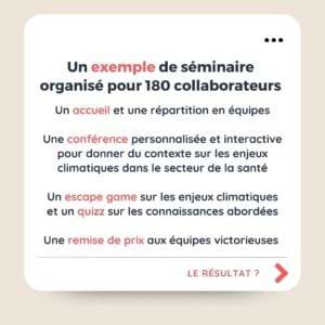 Un exemple de séminaire organisé pour 180 collaborateurs Un accueil et une répartition en équipes Une conférence personnalisée et interactive pour donner du contexte sur les enjeux climatiques dans le secteur de la santé Un escape game sur les enjeux climatiques et un quizz sur les connaissances abordées Une remise de prix aux équipes victorieuses