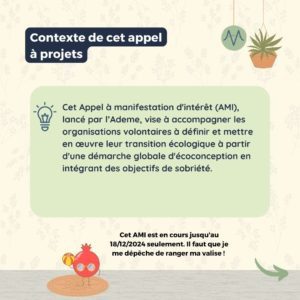 Contexte de cet appel à projets Cet Appel à manifestation d'intérêt (AMI), lancé par l’Ademe, vise à accompagner les organisations volontaires à définir et mettre en œuvre leur transition écologique à partir d'une démarche globale d'écoconception en intégrant des objectifs de sobriété.