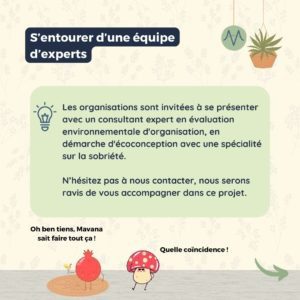 S’entourer d’une équipe d’experts Les organisations sont invitées à se présenter avec un consultant expert en évaluation environnementale d'organisation, en démarche d'écoconception avec une spécialité sur la sobriété. N’hésitez pas à nous contacter, nous serons ravis de vous accompagner dans ce projet.