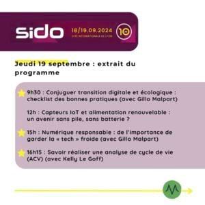 Sido 2024 / Jeudi 19 septembre : extrait du programme 9h30 : Conjuguer transition digitale et écologique : checklist des bonnes pratiques (avec Gillo Malpart) 12h : Capteurs IoT et alimentation renouvelable : un avenir sans pile, sans batterie ? 15h : Numérique responsable : de l’importance de garder la « tech » froide (avec Gillo Malpart) 16h15 : Savoir réaliser une analyse de cycle de vie (ACV) (avec Kelly Le Goff)