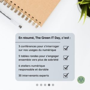 En résumé, The Green IT Day, c’est : 3 conférences pour s’interroger sur nos usages du numérique 5 tables rondes pour s’engager ensemble vers plus de sobriété 6 ateliers numérique responsable et durable 35 intervenants experts