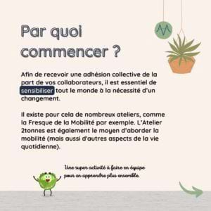 Par quoi commencer ? Afin de recevoir une adhésion collective de la part de vos collaborateurs, il est essentiel de sensibiliser tout le monde à la nécessité d’un changement. Il existe pour cela de nombreux ateliers, comme la Fresque de la Mobilité par exemple. L’Atelier 2tonnes est également le moyen d’aborder la mobilité (mais aussi d'autres aspects de la vie quotidienne).