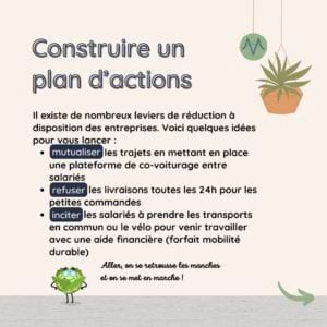 Construire un plan d’actions Il existe de nombreux leviers de réduction à disposition des entreprises. Voici quelques idées pour vous lancer : mutualiser les trajets en mettant en place une plateforme de co-voiturage entre salariés refuser les livraisons toutes les 24h pour les petites commandes inciter les salariés à prendre les transports en commun ou le vélo pour venir travailler avec une aide financière (forfait mobilité durable)