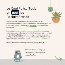 Le Coal Policy Tool, un  outil  de ReclaimFrance. Aujourd'hui, certaines banques font attention à leurs investissements et ont des pratiques plus vertueuses. Pourtant, il n'est pas toujours facile de s'y retrouver dans les offres existantes.
Pour mieux comprendre les engagements climatiques des acteurs du secteur bancaire, Reclaimfinance.org a créé un outil (le Coal Policy Tool) qui fait une analyse comparative des politiques de nos banques au regard de l’objectif de limiter le réchauffement climatique à 1.5°C.