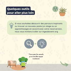 Quelques outils pour aller plus loin
Si vous souhaitez découvrir des parcours inspirants ou trouver un nouveau poste (un stage ou un apprentissage) en accord avec votre reconversion, nous vous invitons à aller sur ingesdavenir.org