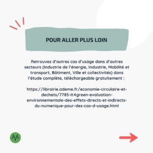 Pour aller plus loin Retrouvez d’autres cas d’usage dans d’autres secteurs (Industrie de l’énergie, Industrie, Mobilité et transport, Bâtiment, Ville et collectivités) dans l’étude complète, téléchargeable gratuitement : https://librairie.ademe.fr/economie-circulaire-et-dechets/7785-it4green-evaluation-environnementale-des-effets-directs-et-indirects-du-numerique-pour-des-cas-d-usage.html