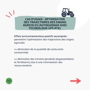 Cas d’usage : Optimisation des trajectoires des engins agricoles (autoguidage avec technologie GPS RTK) Effets environnementaux positifs escomptés : permettre l’optimisation des trajectoires des engins agricoles => diminution de la quantité de carburants consommée => diminution des intrants (produits phytosanitaires et fertilisants) due à une minimisation des recouvrements