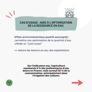 Cas d’usage : Aide à l'optimisation de la ressource en eau Effets environnementaux positifs escomptés : permettre une optimisation de la quantité d’eau utilisée au “juste assez” => réduire les besoins en eau des exploitations