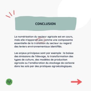 La numérisation du secteur agricole est en cours, mais elle n'apparaît pas comme une composante essentielle de la transition du secteur au regard des leviers environnementaux identifiés. Les enjeux principaux sont par exemple : la baisse des émissions de l’élevage, la transformation des types de culture, des modèles de production agricole ou l’amélioration du stockage de carbone dans les sols par des pratiques agroécologiques.