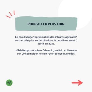 Pour aller plus loin Le cas d'usage "optimisation des intrants agricoles" sera étudié plus en détails dans le deuxième volet à sortir en 2025. N’hésitez pas à suivre Ddemain, Hubblo et Mavana sur Linkedin pour ne rien rater de nos avancées.