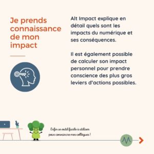 Je prends connaissance de mon impact Alt Impact explique en détail quels sont les impacts du numérique et ses conséquences. Il est également possible de calculer son impact personnel pour prendre conscience des plus gros leviers d’actions possibles.