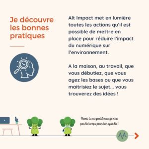 Je découvre les bonnes pratiques Alt Impact met en lumière toutes les actions qu’il est possible de mettre en place pour réduire l’impact du numérique sur l’environnement. A la maison, au travail, que vous débutiez, que vous ayez les bases ou que vous maitrisiez le sujet... vous trouverez des idées !