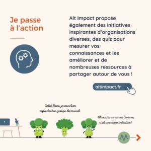 Je passe à l’action Alt Impact propose également des initiatives inspirantes d’organisations diverses, des quiz pour mesurer vos connaissances et les améliorer et de nombreuses ressources à partager autour de vous !